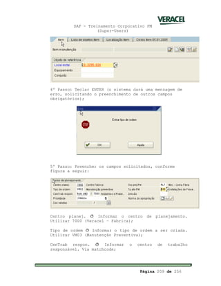 SAP - Treinamento Corporativo PM
(Super-Users)
Página 209 de 256
4º Passo: Teclar ENTER (o sistema dará uma mensagem de
erro, solicitando o preenchimento de outros campos
obrigatórios);
5º Passo: Preencher os campos solicitados, conforme
figura a seguir:
Centro planej. ð Informar o centro de planejamento.
Utilizar 7000 (Veracel – Fábrica);
Tipo de ordem ð Informar o tipo de ordem a ser criada.
Utilizar VM03 (Manutenção Preventiva);
CenTrab respon. ð Informar o centro de trabalho
responsável. Via matchcode;
 