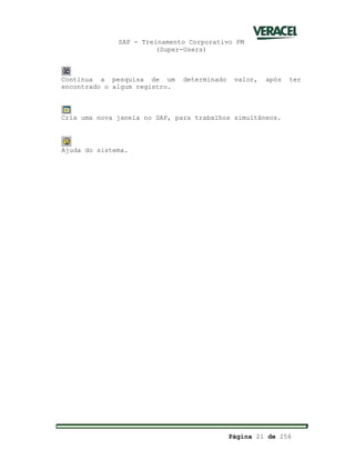SAP - Treinamento Corporativo PM
(Super-Users)
Página 21 de 256
Continua a pesquisa de um determinado valor, após ter
encontrado o algum registro.
Cria uma nova janela no SAP, para trabalhos simultâneos.
Ajuda do sistema.
 