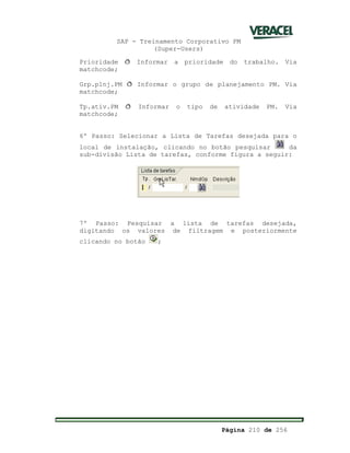 SAP - Treinamento Corporativo PM
(Super-Users)
Página 210 de 256
Prioridade ð Informar a prioridade do trabalho. Via
matchcode;
Grp.plnj.PM ð Informar o grupo de planejamento PM. Via
matchcode;
Tp.ativ.PM ð Informar o tipo de atividade PM. Via
matchcode;
6º Passo: Selecionar a Lista de Tarefas desejada para o
local de instalação, clicando no botão pesquisar da
sub-divisão Lista de tarefas, conforme figura a seguir:
7º Passo: Pesquisar a lista de tarefas desejada,
digitando os valores de filtragem e posteriormente
clicando no botão ;
 