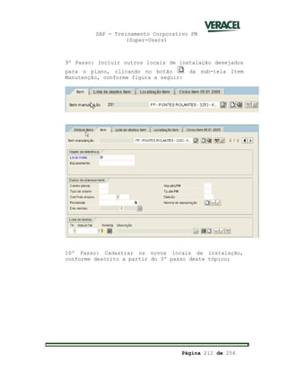 SAP - Treinamento Corporativo PM
(Super-Users)
Página 212 de 256
9º Passo: Incluir outros locais de instalação desejados
para o plano, clicando no botão da sub-tela Item
Manutenção, conforme figura a seguir:
10º Passo: Cadastrar os novos locais de instalação,
conforme descrito a partir do 3º passo deste tópico;
 