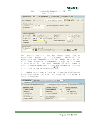 SAP - Treinamento Corporativo PM
(Super-Users)
Página 213 de 256
OBS: Pode-se verificar que foi criado outro item de
manutenção (local de instalação), inclusive se
necessário com características de Centro de Trabalho,
Prioridade, Grupo de planejamento e Tipo de atividade
diferentes do 1º item. Para navegar entre os itens o
usuário deverá selecionar a sub-tela Síntese de Itens ou
clicar nos botões de navegação .
11º Passo: Selecionar a tela de Parâmetros programação
plano manutenção, para definir aspectos referentes a
datas e desvios;
 