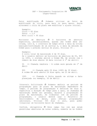 SAP - Treinamento Corporativo PM
(Super-Users)
Página 215 de 256
Fator modificação ð Podemos utilizar um fator de
modificação do ciclo, para mais ou para menos. Assim
alteramos o ciclo do plano sem modificar o ajuste inicial.
Exemplo:
Ciclo = 60 dias
Fator = 1,5
Novo ciclo = 90 dias
Horizonte de Abertura ð O horizonte de abertura
especifica, percentualmente, quando uma Ordem deve ser
criada, isto é, o intervalo de tempo entre a data da última
execução/confirmação de um serviço e, a data da emissão da
Ordem para o próximo serviço do plano. Utilizar 0% .
Exemplo:
O ciclo total de manutenção é de 30 dias.
Se o usuário definir um horizonte de abertura de 0%, 80%
ou 100%, o sistema abrirá a Ordem PM, de acordo com o
número de dias abaixo (A data inicial é 1° de abril):
0% => Chamada imediata – A ordem será gerada em 1° de
Abril
80% => Chamada após 24 dias (=80% de 30 dias).
A ordem PM será aberta 24 dias após, em 25 de abril.
100% => Chamada é feita quando se atinge a data
planejada (no exemplo, 30 de Abril)
Intervalo Solicitação ð Podemos definir um período de
programação para um plano de manutenção dependente de
tempo. O período de programação é definido em dias e,
especifica a duração de tempo para a qual, as chamadas de
manutenção devem ser geradas, durante a programação do
plano de manutenção. Se trabalhar com um período de
programação, o usuário deverá usar o Relatório de
monitoramento de datas, para efetuar programações
adicionais. Utilizar 365 dias (1 ano), para poder
visualizar um horizonte maior de chamadas.
Confirm. obrigatória ð Este campo faz com que sejam
permitidas aberturas de novas ordens, somente se as Ordens
 