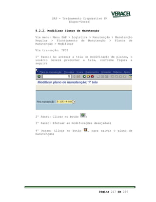 SAP - Treinamento Corporativo PM
(Super-Users)
Página 217 de 256
8.2.2. Modificar Planos de Manutenção
Via menu: Menu SAP > Logística > Manutenção > Manutenção
Regular > Planejamento de Manutenção > Planos de
Manutenção > Modificar
Via transação: IP02
1º Passo: Ao acessar a tela de modificação de planos, o
usuário deverá preencher a tela, conforme figura a
seguir:
2º Passo: Clicar no botão ;
3º Passo: Efetuar as modificações desejadas;
4º Passo: Clicar no botão , para salvar o plano de
manutenção;
 