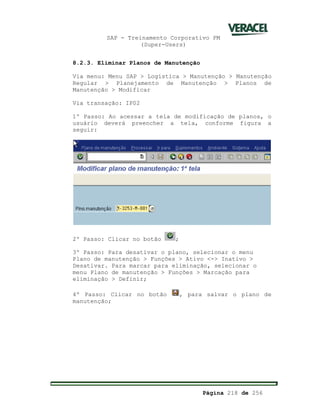 SAP - Treinamento Corporativo PM
(Super-Users)
Página 218 de 256
8.2.3. Eliminar Planos de Manutenção
Via menu: Menu SAP > Logística > Manutenção > Manutenção
Regular > Planejamento de Manutenção > Planos de
Manutenção > Modificar
Via transação: IP02
1º Passo: Ao acessar a tela de modificação de planos, o
usuário deverá preencher a tela, conforme figura a
seguir:
2º Passo: Clicar no botão ;
3º Passo: Para desativar o plano, selecionar o menu
Plano de manutenção > Funções > Ativo <-> Inativo >
Desativar. Para marcar para eliminação, selecionar o
menu Plano de manutenção > Funções > Marcação para
eliminação > Definir;
4º Passo: Clicar no botão , para salvar o plano de
manutenção;
 