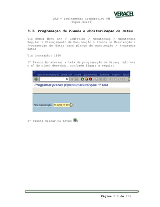 SAP - Treinamento Corporativo PM
(Super-Users)
Página 219 de 256
8.3. Programação de Planos e Monitorização de Datas
Via menu: Menu SAP > Logística > Manutenção > Manutenção
Regular > Planejamento de Manutenção > Planos de Manutenção >
Programação de datas para planos de manutenção > Programar
datas
Via transação: IP10
1º Passo: Ao acessar a tela de programação de datas, informar
o nº do plano desejado, conforme figura a seguir:
2º Passo: Clicar no botão ;
 