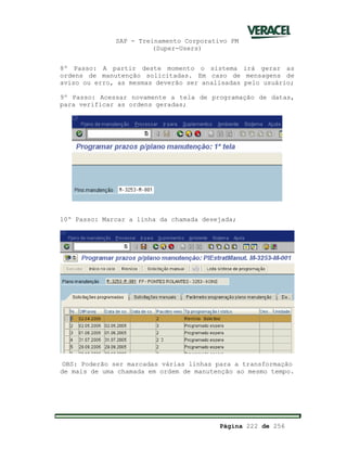 SAP - Treinamento Corporativo PM
(Super-Users)
Página 222 de 256
8º Passo: A partir deste momento o sistema irá gerar as
ordens de manutenção solicitadas. Em caso de mensagens de
aviso ou erro, as mesmas deverão ser analisadas pelo usuário;
9º Passo: Acessar novamente a tela de programação de datas,
para verificar as ordens geradas;
10º Passo: Marcar a linha da chamada desejada;
OBS: Poderão ser marcadas várias linhas para a transformação
de mais de uma chamada em ordem de manutenção ao mesmo tempo.
 