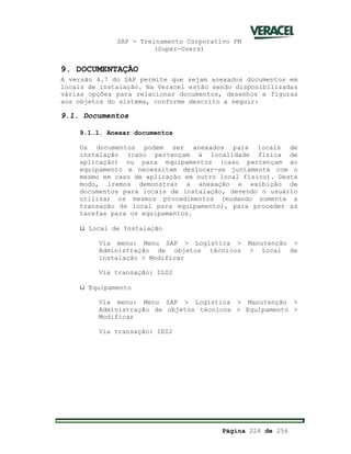 SAP - Treinamento Corporativo PM
(Super-Users)
Página 224 de 256
9. DOCUMENTAÇÃO
A versão 4.7 do SAP permite que sejam anexados documentos em
locais de instalação. Na Veracel estão sendo disponibilizadas
várias opções para relacionar documentos, desenhos e figuras
aos objetos do sistema, conforme descrito a seguir:
9.1. Documentos
9.1.1. Anexar documentos
Os documentos podem ser anexados para locais de
instalação (caso pertençam á localidade física de
aplicação) ou para equipamentos (caso pertençam ao
equipamento e necessitem deslocar-se juntamente com o
mesmo em caso de aplicação em outro local físico). Deste
modo, iremos demonstrar a anexação e exibição de
documentos para locais de instalação, devendo o usuário
utilizar os mesmos procedimentos (mudando somente a
transação de local para equipamento), para proceder as
tarefas para os equipamentos.
ü Local de Instalação
Via menu: Menu SAP > Logística > Manutenção >
Administração de objetos técnicos > Local de
instalação > Modificar
Via transação: IL02
ü Equipamento
Via menu: Menu SAP > Logística > Manutenção >
Administração de objetos técnicos > Equipamento >
Modificar
Via transação: IE02
 