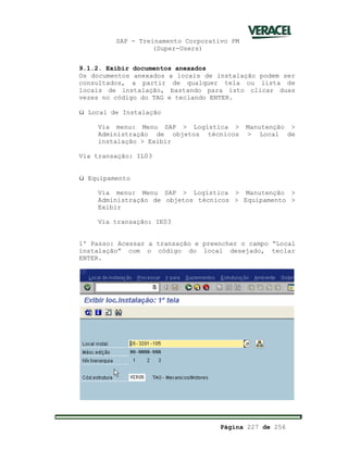 SAP - Treinamento Corporativo PM
(Super-Users)
Página 227 de 256
9.1.2. Exibir documentos anexados
Os documentos anexados a locais de instalação podem ser
consultados, a partir de qualquer tela ou lista de
locais de instalação, bastando para isto clicar duas
vezes no código do TAG e teclando ENTER.
ü Local de Instalação
Via menu: Menu SAP > Logística > Manutenção >
Administração de objetos técnicos > Local de
instalação > Exibir
Via transação: IL03
ü Equipamento
Via menu: Menu SAP > Logística > Manutenção >
Administração de objetos técnicos > Equipamento >
Exibir
Via transação: IE03
1º Passo: Acessar a transação e preencher o campo “Local
instalação” com o código do local desejado, teclar
ENTER.
 
