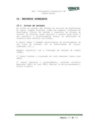SAP - Treinamento Corporativo PM
(Super-Users)
Página 230 de 256
10. RECURSOS AVANÇADOS
10.1. Listas de seleção
As listas de seleção são dotadas de recursos de modificação
de layout (campos exibidos, ordem dos campos), ordenação de
resultados, filtros de seleção e somatório de colunas de
valores. Ao utilizar estes recursos o usuário pode criar o
seu relatório e posteriormente gravar as definições do
relatório para eventual utilização.
A seguir segue o exemplo passo-à-passo do processamento de
uma lista de seleção, com as modificações de layout,
ordenação, etc...
Exemplo hipotético com a transação de seleção de ordens
(IW39).
1º Passo: Acessar a transação de lista desejada (neste caso
IW39).
2º Passo: Executar o processamento, conforme critérios
desejados (OM’s do tipo VM01, Abertas ou Em processamento).
Figura a seguir:
 