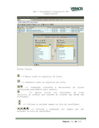 SAP - Treinamento Corporativo PM
(Super-Users)
Página 232 de 256
Botões Usuais:
--> Marca todos os registros da lista.
--> Desmarca todos os registros da lista.
--> Ordenação crescente e decrescente da coluna
selecionada previamente pelo usuário.
--> Aplica filtro nos resultados da lista
(solicita ao usuário que informe às colunas que devem ser
filtradas).
--> Incluem os excluem campos na tela de resultados.
--> Alteram a ordenação dos campos que são
exibidos na tela de resultados.
 