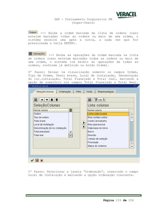 SAP - Treinamento Corporativo PM
(Super-Users)
Página 233 de 256
--> Exibe a ordem marcada da lista de ordens (caso
estejam marcadas todas as ordens ou mais de uma ordem, o
sistema exibirá uma após a outra, a cada vez que for
pressionada a tecla ENTER).
--> Exibe as operações da ordem marcada na lista
de ordens (caso estejam marcadas todas as ordens ou mais de
uma ordem, o sistema irá exibir as operações de todas as
ordens, conforme já definido no botão Ordem).
4º Passo: Deixar na visualização somente os campos Ordem,
Tipo de Ordem, Texto breve, Local de instalação, Denominação
do loc.instalação, Total Planejado e Total real, marcando a
opção de somatório nos campos Total Planejado e Total Real.
5º Passo: Selecionar a janela “Ordenação”, inserindo o campo
Local de Instalação e marcando a opção ordenação crescente.
 