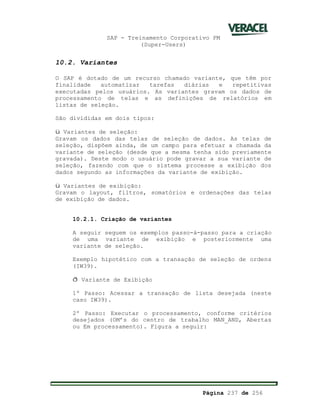 SAP - Treinamento Corporativo PM
(Super-Users)
Página 237 de 256
10.2. Variantes
O SAP é dotado de um recurso chamado variante, que têm por
finalidade automatizar tarefas diárias e repetitivas
executadas pelos usuários. As variantes gravam os dados de
processamento de telas e as definições de relatórios em
listas de seleção.
São divididas em dois tipos:
ü Variantes de seleção:
Gravam os dados das telas de seleção de dados. As telas de
seleção, dispõem ainda, de um campo para efetuar a chamada da
variante de seleção (desde que a mesma tenha sido previamente
gravada). Deste modo o usuário pode gravar a sua variante de
seleção, fazendo com que o sistema processe a exibição dos
dados segundo as informações da variante de exibição.
ü Variantes de exibição:
Gravam o layout, filtros, somatórios e ordenações das telas
de exibição de dados.
10.2.1. Criação de variantes
A seguir seguem os exemplos passo-à-passo para a criação
de uma variante de exibição e posteriormente uma
variante de seleção.
Exemplo hipotético com a transação de seleção de ordens
(IW39).
ð Variante de Exibição
1º Passo: Acessar a transação de lista desejada (neste
caso IW39).
2º Passo: Executar o processamento, conforme critérios
desejados (OM’s do centro de trabalho MAN_AND, Abertas
ou Em processamento). Figura a seguir:
 