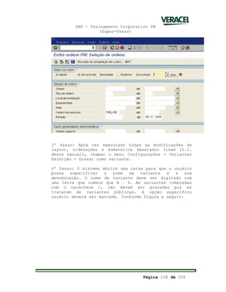 SAP - Treinamento Corporativo PM
(Super-Users)
Página 238 de 256
3º Passo: Após ter executado todas as modificações de
layout, ordenações e somatórios desejados (item 10.1.
deste manual), chamar o menu Configurações > Variantes
Exibição > Gravar como variante.
4º Passo: O sistema abrirá uma caixa para que o usuário
possa especificar o nome da variante e a sua
denominação. O nome da variante deve ser digitado com
uma letra que comece que A – Z. As variantes começadas
com o caractere /, não devem ser gravadas por se
tratarem de variantes públicas. A opção específico
usuário deverá ser marcada. Conforme figura a seguir:
 