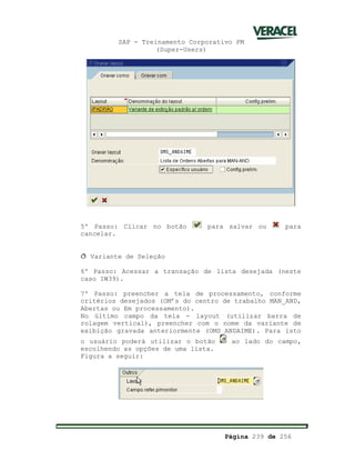 SAP - Treinamento Corporativo PM
(Super-Users)
Página 239 de 256
5º Passo: Clicar no botão para salvar ou para
cancelar.
ð Variante de Seleção
6º Passo: Acessar a transação de lista desejada (neste
caso IW39).
7º Passo: preencher a tela de processamento, conforme
critérios desejados (OM’s do centro de trabalho MAN_AND,
Abertas ou Em processamento).
No último campo da tela - layout (utilizar barra de
rolagem vertical), preencher com o nome da variante de
exibição gravada anteriormente (OMS_ANDAIME). Para isto
o usuário poderá utilizar o botão ao lado do campo,
escolhendo as opções de uma lista.
Figura a seguir:
 