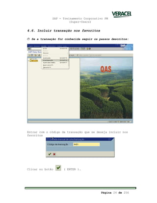 SAP - Treinamento Corporativo PM
(Super-Users)
Página 24 de 256
4.6. Incluir transação nos favoritos
ð Se a transação for conhecida seguir os passos descritos:
Entrar com o código da transação que se deseja incluir nos
favoritos
Clicar no botão ( ENTER ).
 