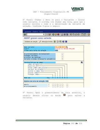 SAP - Treinamento Corporativo PM
(Super-Users)
Página 240 de 256
8º Passo: Chamar o menu Ir para > Variantes > Gravar
como variante. O sistema irá chamar uma tela, para que o
usuário escreva o nome e a denominação da variante de
seleção. Conforme figura a seguir:
9º Passo: Após o preenchimento da tela anterior, o
usuário deverá clicar no botão para salvar a
variante.
 