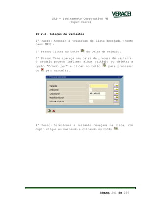 SAP - Treinamento Corporativo PM
(Super-Users)
Página 241 de 256
10.2.2. Seleção de variantes
1º Passo: Acessar a transação de lista desejada (neste
caso IW39).
2º Passo: Clicar no botão da telas de seleção.
3º Passo: Caso apareça uma caixa de procura de variante,
o usuário poderá informar algum critério ou deletar a
opção “Criado por” e clicar no botão para processar
ou para cancelar.
4º Passo: Selecionar a variante desejada na lista, com
duplo clique ou marcando e clicando no botão .
 