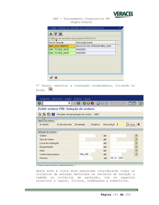 SAP - Treinamento Corporativo PM
(Super-Users)
Página 242 de 256
5º Passo: executar a transação normalmente, clicando no
botão .
Deste modo à lista será executada considerando todos os
critérios de seleção definidos na variante de seleção e
também os critérios de exibição, com os aspectos
relativos a layout, filtros, ordenações e somatórios.
 