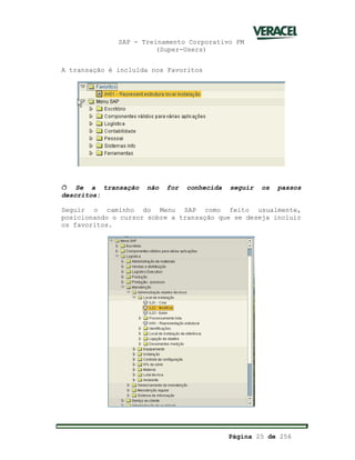 SAP - Treinamento Corporativo PM
(Super-Users)
Página 25 de 256
A transação é incluída nos Favoritos
ð Se a transação não for conhecida seguir os passos
descritos:
Seguir o caminho do Menu SAP como feito usualmente,
posicionando o cursor sobre a transação que se deseja incluir
os favoritos.
 