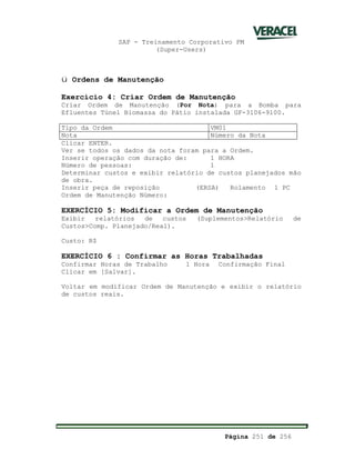 SAP - Treinamento Corporativo PM
(Super-Users)
Página 251 de 256
ü Ordens de Manutenção
Exercício 4: Criar Ordem de Manutenção
Criar Ordem de Manutenção (Por Nota) para a Bomba para
Efluentes Túnel Biomassa do Pátio instalada GF-3106-9100.
Tipo da Ordem VM01
Nota Número da Nota
Clicar ENTER.
Ver se todos os dados da nota foram para a Ordem.
Inserir operação com duração de: 1 HORA
Número de pessoas: 1
Determinar custos e exibir relatório de custos planejados mão
de obra.
Inserir peça de reposição (ERSA) Rolamento 1 PC
Ordem de Manutenção Número:
EXERCÍCIO 5: Modificar a Ordem de Manutenção
Exibir relatórios de custos (Suplementos>Relatório de
Custos>Comp. Planejado/Real).
Custo: R$
EXERCÍCIO 6 : Confirmar as Horas Trabalhadas
Confirmar Horas de Trabalho 1 Hora Confirmação Final
Clicar em [Salvar].
Voltar em modificar Ordem de Manutenção e exibir o relatório
de custos reais.
 