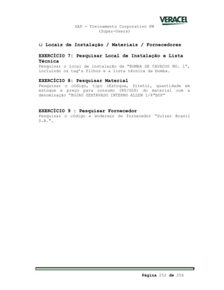 SAP - Treinamento Corporativo PM
(Super-Users)
Página 252 de 256
ü Locais de Instalação / Materiais / Fornecedores
EXERCÍCIO 7: Pesquisar Local de Instalação e Lista
Técnica
Pesquisar o local de instalação da “BOMBA DE CAVACOS NO. 1”,
incluindo os tag’s filhos e a lista técnica da bomba.
EXERCÍCIO 8: Pesquisar Material
Pesquisar o código, tipo (Estoque, Direto), quantidade em
estoque e preço para consumo (R$/US$) do material com a
denominação “BUJAO SEXTAVADO INTERNO ALLEN 1/4"BSP”
EXERCÍCIO 9 : Pesquisar Fornecedor
Pesquisar o código e endereço do fornecedor “Sulzer Brasil
S.A.”.
 