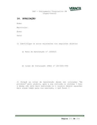SAP - Treinamento Corporativo PM
(Super-Users)
Página 253 de 256
14. AVALIAÇÃO
Nome:
Matrícula:
Área:
Data:
1) Identifique os erros existentes nos seguintes objetos:
a) Nota de manutenção nº 1000015
b) Local de Instalação (TAG) nº 26-3201-990
2) Porquê as notas de manutenção devem ser colocadas “Em
processo” pelo usuário, após a sua inclusão no sistema ? Caso
a mesma não seja mais executada ou o usuário deseje aguardar
mais algum tempo para sua execução, o quê fazer ?
 
