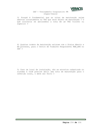SAP - Treinamento Corporativo PM
(Super-Users)
Página 254 de 256
3) Porquê é fundamental que as notas de manutenção sejam
abertas corretamente no TAG que será objeto de manutenção ? O
quê ocorreria se abríssemos a nota em um TAG vizinho ou
superior ?
4) Quantas ordens de manutenção existem com o Status Aberto e
Em processo, para o Centro de Trabalho Responsável MAN_AND no
SAP ?
5) Caso um local de instalação, não se encontre cadastrado no
sistema e você precise abrir uma nota de manutenção para o
referido local, o deve ser feito ?
 