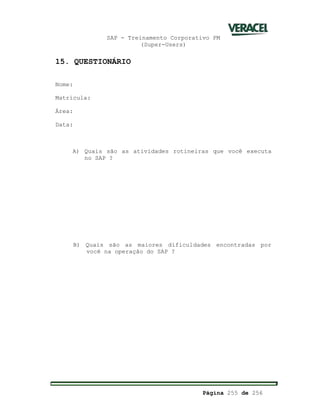 SAP - Treinamento Corporativo PM
(Super-Users)
Página 255 de 256
15. QUESTIONÁRIO
Nome:
Matrícula:
Área:
Data:
A) Quais são as atividades rotineiras que você executa
no SAP ?
B) Quais são as maiores dificuldades encontradas por
você na operação do SAP ?
 