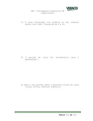 SAP - Treinamento Corporativo PM
(Super-Users)
Página 256 de 256
C) O curso ministrado irá ajudá-lo no seu trabalho
diário com o SAP ? Conceitue de 0 á 10.
D) O período do curso foi satisfatório, para o
aprendizado ?
E) Qual a sua opinião sobre a estrutura física do curso
(local, micros, material didático).
 