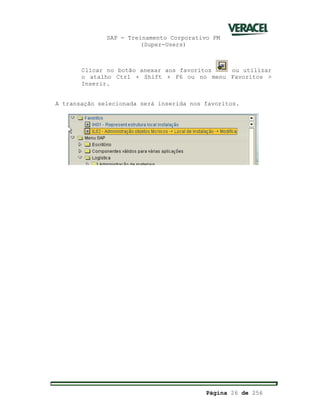 SAP - Treinamento Corporativo PM
(Super-Users)
Página 26 de 256
Clicar no botão anexar aos favoritos ou utilizar
o atalho Ctrl + Shift + F6 ou no menu Favoritos >
Inserir.
A transação selecionada será inserida nos favoritos.
 