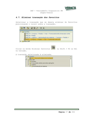SAP - Treinamento Corporativo PM
(Super-Users)
Página 27 de 256
4.7. Eliminar transação dos favoritos
Selecionar a transação que se deseja eliminar do Favoritos
posicionando o cursor sobre a transação.
Clicar no botão Eliminar favoritos ou Shift + F2 ou Del
no teclado.
A transação selecionada é eliminada.
 