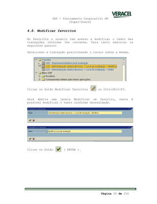 SAP - Treinamento Corporativo PM
(Super-Users)
Página 28 de 256
4.8. Modificar favoritos
No Favoritos o usuário tem acesso a modificar o texto das
transações conforme lhe convenha. Para tanto executar os
seguintes passos:
Selecionar a transação posicionando o cursor sobre a mesma.
Clicar no botão Modificar favoritos ou Ctrl+Shit+F3.
Será aberta uma janela Modificar um favorito, nesta é
possível modificar o texto conforme necessidade.
Clicar no botão ( ENTER ).
 