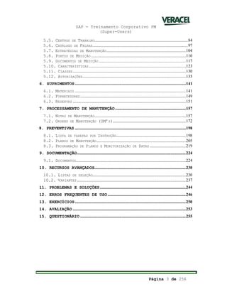 SAP - Treinamento Corporativo PM
(Super-Users)
Página 3 de 256
5.5. CENTROS DE TRABALHO......................................................................................84
5.6. CATÁLOGO DE FALHAS........................................................................................97
5.7. ESTRATÉGIAS DE MANUTENÇÃO.........................................................................104
5.8. PONTOS DE MEDIÇÃO .......................................................................................110
5.9. DOCUMENTOS DE MEDIÇÃO................................................................................117
5.10. CARACTERÍSTICAS .........................................................................................123
5.11. CLASSES........................................................................................................130
5.12. AUTORIZAÇÕES...............................................................................................135
6. SUPRIMENTOS......................................................................................................141
6.1. MATERIAIS ......................................................................................................141
6.2. FORNECEDORES.................................................................................................149
6.3. RESERVAS ........................................................................................................151
7. PROCESSAMENTO DE MANUTENÇÃO.................................................................157
7.1. NOTAS DE MANUTENÇÃO....................................................................................157
7.2. ORDENS DE MANUTENÇÃO (OM’S)...................................................................172
8. PREVENTIVAS ......................................................................................................198
8.1. LISTA DE TAREFAS POR INSTRUÇÃO................................................................198
8.2. PLANOS DE MANUTENÇÃO..................................................................................205
8.3. PROGRAMAÇÃO DE PLANOS E MONITORIZAÇÃO DE DATAS .................................219
9. DOCUMENTAÇÃO....................................................................................................224
9.1. DOCUMENTOS.....................................................................................................224
10. RECURSOS AVANÇADOS....................................................................................230
10.1. LISTAS DE SELEÇÃO......................................................................................230
10.2. VARIANTES ....................................................................................................237
11. PROBLEMAS E SOLUÇÕES...............................................................................244
12. ERROS FREQUENTES DE USO........................................................................246
13. EXERCÍCIOS......................................................................................................250
14. AVALIAÇÃO ........................................................................................................253
15. QUESTIONÁRIO .................................................................................................255
 