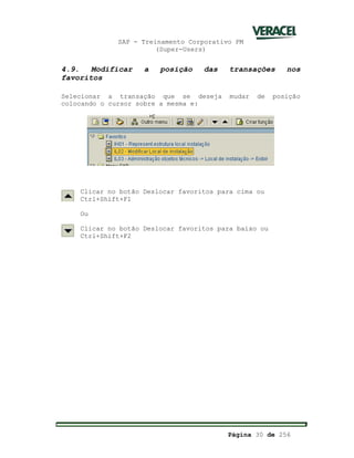 SAP - Treinamento Corporativo PM
(Super-Users)
Página 30 de 256
4.9. Modificar a posição das transações nos
favoritos
Selecionar a transação que se deseja mudar de posição
colocando o cursor sobre a mesma e:
Clicar no botão Deslocar favoritos para cima ou
Ctrl+Shift+F1
Ou
Clicar no botão Deslocar favoritos para baixo ou
Ctrl+Shift+F2
 