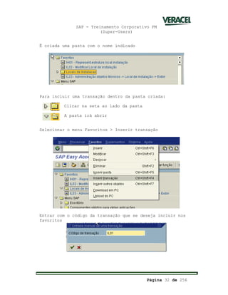 SAP - Treinamento Corporativo PM
(Super-Users)
Página 32 de 256
É criada uma pasta com o nome indicado
Para incluir uma transação dentro da pasta criada:
Clicar na seta ao lado da pasta
A pasta irá abrir
Selecionar o menu Favoritos > Inserir transação
Entrar com o código da transação que se deseja incluir nos
favoritos
 