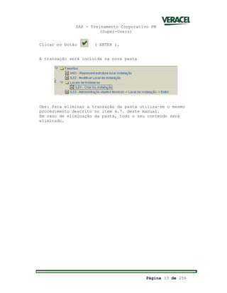 SAP - Treinamento Corporativo PM
(Super-Users)
Página 33 de 256
Clicar no botão ( ENTER ).
A transação será incluída na nova pasta
Obs: Para eliminar a transação da pasta utiliza-se o mesmo
procedimento descrito no item 4.7. deste manual.
Em caso de eliminação da pasta, todo o seu conteúdo será
eliminado.
 