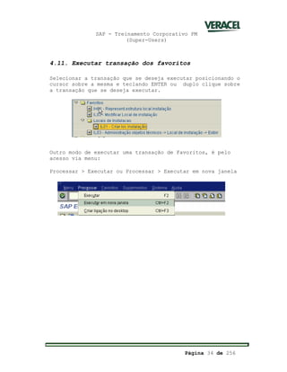SAP - Treinamento Corporativo PM
(Super-Users)
Página 34 de 256
4.11. Executar transação dos favoritos
Selecionar a transação que se deseja executar posicionando o
cursor sobre a mesma e teclando ENTER ou duplo clique sobre
a transação que se deseja executar.
Outro modo de executar uma transação de Favoritos, é pelo
acesso via menu:
Processar > Executar ou Processar > Executar em nova janela
 