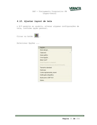 SAP - Treinamento Corporativo PM
(Super-Users)
Página 35 de 256
4.12. Ajustar layout de tela
o R/3 permite ao usuário, alterar algumas configurações de
tela, conforme opção pessoal.
Clicar no botão .
Selecionar Opções ...
 