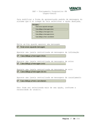SAP - Treinamento Corporativo PM
(Super-Users)
Página 37 de 256
Para modificar a forma de apresentação padrão de mensagens do
sistema que é no rodapé da tela selecionar a opção desejada.
Emite um bip quando aparece uma mensagem
Aparece uma janela centralizada em mensagens de informação
Aparece uma janela centralizada em mensagens de aviso
Aparece uma janela centralizada em mensagens de erro
Aparece uma janela centralizada em mensagens de cancelamento
Obs: Pode ser selecionada mais de uma opção, conforme a
necessidade do usuário.
 