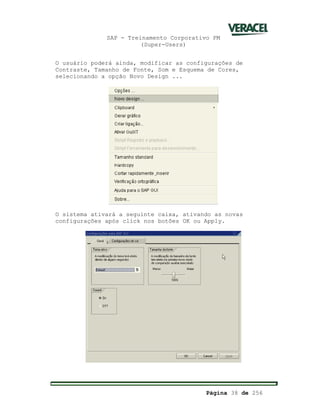 SAP - Treinamento Corporativo PM
(Super-Users)
Página 38 de 256
O usuário poderá ainda, modificar as configurações de
Contraste, Tamanho de Fonte, Som e Esquema de Cores,
selecionando a opção Novo Design ...
O sistema ativará a seguinte caixa, ativando as novas
configurações após click nos botões OK ou Apply.
 
