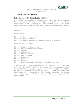SAP - Treinamento Corporativo PM
(Super-Users)
Página 39 de 256
5. OBJETOS TÉCNICOS
5.1. Locais de Instalação (TAG s)
A Veracel padroniza a codificação para as localizações
físicas, passíveis de manutenção, em toda a sua área
industrial e de escritórios. Tal padronização, tem como
finalidade facilitar a busca dos locais e documentação, entre
outros.
Exemplo:
26-3201-212
26 ---> Família de Local
3201 ---> Área da fábrica
212 ---> Número seqüencial (sempre com 3 caracteres)
Exemplos de famílias:
10 ---> Prédios e Estruturas
20 ---> Equipamentos de processo
21 ---> Tanques
22 ---> Agitadores
23 ---> Transportadores
24 ---> Ventiladores
25 ---> Redutores
26 ---> Bombas
42 ---> Motores
50 ---> Instrumentação (Malhas, Transmissores, etc ...)
O módulo PM (Plant Maintenance) do sistema SAP, tem uma
previsão de 30.000 locais de instalação cadastrados, com
possibilidades de pesquisa por local de instalação específico
(o usuário conhece o código do local), lista de locais de
instalação ou representação estrutural (ordenado de forma
hierárquica por fábrica, áreas, linhas, equipamentos
superiores).
 