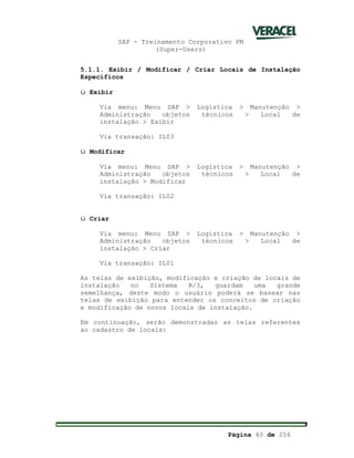 SAP - Treinamento Corporativo PM
(Super-Users)
Página 40 de 256
5.1.1. Exibir / Modificar / Criar Locais de Instalação
Específicos
ü Exibir
Via menu: Menu SAP > Logística > Manutenção >
Administração objetos técnicos > Local de
instalação > Exibir
Via transação: IL03
ü Modificar
Via menu: Menu SAP > Logística > Manutenção >
Administração objetos técnicos > Local de
instalação > Modificar
Via transação: IL02
ü Criar
Via menu: Menu SAP > Logística > Manutenção >
Administração objetos técnicos > Local de
instalação > Criar
Via transação: IL01
As telas de exibição, modificação e criação de locais de
instalação no Sistema R/3, guardam uma grande
semelhança, deste modo o usuário poderá se basear nas
telas de exibição para entender os conceitos de criação
e modificação de novos locais de instalação.
Em continuação, serão demonstradas as telas referentes
ao cadastro de locais:
 