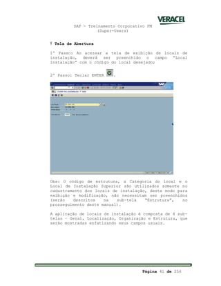SAP - Treinamento Corporativo PM
(Super-Users)
Página 41 de 256
Ÿ Tela de Abertura
1º Passo: Ao acessar a tela de exibição de locais de
instalação, deverá ser preenchido o campo “Local
instalação” com o código do local desejado;
2º Passo: Teclar ENTER .
Obs: O código de estrutura, a Categoria do local e o
Local de Instalação Superior são utilizados somente no
cadastramento dos locais de instalação, deste modo para
exibição e modificação, não necessitam ser preenchidos
(serão descritos na sub-tela “Estrutura”, no
prosseguimento deste manual).
A aplicação de locais de instalação é composta de 4 sub-
telas – Geral, Localização, Organização e Estrutura, que
serão mostradas enfatizando seus campos usuais.
 