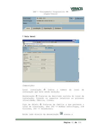 SAP - Treinamento Corporativo PM
(Super-Users)
Página 42 de 256
Ÿ Tela Geral
Composição:
Local instalação ð Indica o número do local de
instalação que está sendo exibido;
Denominação ð Trata-se da descrição sucinta do local de
instalação, focando os aspectos relativos ao processo
(finalidade, fábrica, linha);
Tipo de Objeto ð Trata-se da família a que pertence o
local de instalação, (Ex: 26C -> Bombas centrífugas, 21N
Ciclones, 2SC -> Secadores);
Botão lado direito da denominação acessa a
 