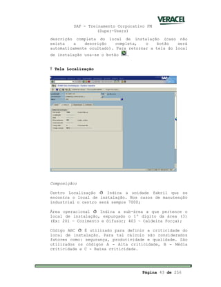 SAP - Treinamento Corporativo PM
(Super-Users)
Página 43 de 256
descrição completa do local de instalação (caso não
exista a descrição completa, o botão será
automaticamente ocultado). Para retornar a tela do local
de instalação usa-se o botão .
Ÿ Tela Localização
Composição:
Centro Localização ð Indica a unidade fabril que se
encontra o local de instalação. Nos casos de manutenção
industrial o centro será sempre 7000;
Área operacional ð Indica a sub-área a que pertence o
local de instalação, expurgado o 1º dígito da área (3)
(Ex: 201 – Cozimento e Difusor; 403 – Caldeira Força);
Código ABC ð É utilizado para definir a criticidade do
local de instalação. Para tal cálculo são considerados
fatores como: segurança, produtividade e qualidade. São
utilizados os códigos A - Alta criticidade, B - Média
criticidade e C - Baixa criticidade.
 