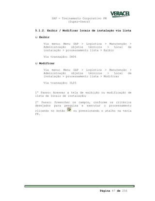 SAP - Treinamento Corporativo PM
(Super-Users)
Página 47 de 256
5.1.2. Exibir / Modificar locais de instalação via lista
ü Exibir
Via menu: Menu SAP > Logística > Manutenção >
Administração objetos técnicos > Local de
instalação > processamento lista > Exibir
Via transação: IH06
ü Modificar
Via menu: Menu SAP > Logística > Manutenção >
Administração objetos técnicos > Local de
instalação > processamento lista > Modificar
Via transação: IL05
1º Passo: Acessar a tela de exibição ou modificação de
lista de locais de instalação;
2º Passo: Preencher os campos, conforme os critérios
desejados para pesquisa e executar o processamento
clicando no botão ou pressionando o atalho na tecla
F8.
 