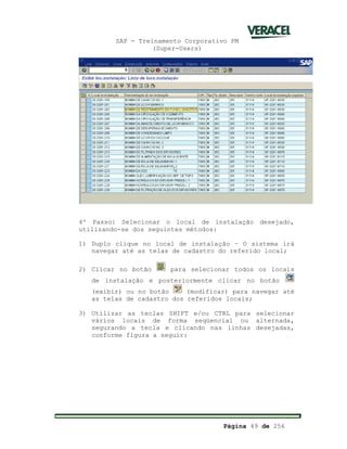 SAP - Treinamento Corporativo PM
(Super-Users)
Página 49 de 256
4º Passo: Selecionar o local de instalação desejado,
utilizando-se dos seguintes métodos:
1) Duplo clique no local de instalação – O sistema irá
navegar até as telas de cadastro do referido local;
2) Clicar no botão para selecionar todos os locais
de instalação e posteriormente clicar no botão
(exibir) ou no botão (modificar) para navegar até
as telas de cadastro dos referidos locais;
3) Utilizar as teclas SHIFT e/ou CTRL para selecionar
vários locais de forma seqüencial ou alternada,
segurando a tecla e clicando nas linhas desejadas,
conforme figura a seguir:
 