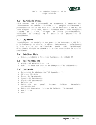 SAP - Treinamento Corporativo PM
(Super-Users)
Página 5 de 256
1.2. Definição Geral
Esta manual tem o propósito de dinamizar o trabalho dos
funcionários da Veracel Celulose S.A., proporcionando-lhes a
possibilidade de um uso mais efetivo da ferramenta SAP R/3 em
suas funções. Para isto, serão abordados temas como navegação
através de atalhos, criação de menus personalizados,
consultas no módulo PM e emissão de relatórios de
performance.
1.3. Objetivo
Possibilitar ao usuário o uso efetivo da ferramenta SAP R/3,
principalmente no módulo PM (Plant Maintenance), enfatizando
o uso diário da ferramenta, assim como facilidades
disponíveis no que se refere a atalhos, transações de módulos
auxiliares.
1.4. Público Alvo
q Administradores e Usuários Avançados do módulo PM
1.5. Pré-Requisitos
q Noções de Microinformática
q Familiaridade com Lógica de Integração de Informática
1.6. Conteúdo
q Navegação do sistema SAP/R3 (versão 4.7)
q Objetos Técnicos
q Notas de Manutenção
q Ordens de Manutenção
q Planos de Manutenção
q Relatórios
q Pesquisas em geral (notas, ordens, materiais,
fornecedores)
q Recursos Avançados (Listas de Seleção, Variantes)
q Exercícios
q FAQ
 