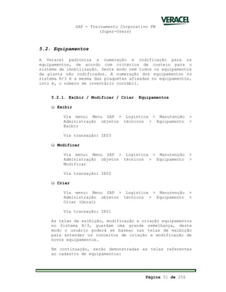 SAP - Treinamento Corporativo PM
(Super-Users)
Página 51 de 256
5.2. Equipamentos
A Veracel padroniza a numeração e codificação para os
equipamentos, de acordo com critérios de custeio para o
sistema de imobilização. Deste modo nem todos os equipamentos
da planta são codificados. A numeração dos equipamentos no
sistema R/3 é a mesma das plaquetas afixadas no equipamentos,
isto é, o número de inventário contábil.
5.2.1. Exibir / Modificar / Criar Equipamentos
ü Exibir
Via menu: Menu SAP > Logística > Manutenção >
Administração objetos técnicos > Equipamento >
Exibir
Via transação: IE03
ü Modificar
Via menu: Menu SAP > Logística > Manutenção >
Administração objetos técnicos > Equipamento >
Modificar
Via transação: IE02
ü Criar
Via menu: Menu SAP > Logística > Manutenção >
Administração objetos técnicos > Equipamento >
Criar (Geral)
Via transação: IE01
As telas de exibição, modificação e criação equipamentos
no Sistema R/3, guardam uma grande semelhança, deste
modo o usuário poderá se basear nas telas de exibição
para entender os conceitos de criação e modificação de
novos equipamentos.
Em continuação, serão demonstradas as telas referentes
ao cadastro de equipamentos:
 