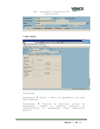 SAP - Treinamento Corporativo PM
(Super-Users)
Página 53 de 256
Ÿ Tela Geral
Composição:
Equipamento ð Indica o número do equipamento que está
sendo exibido;
Denominação ð Trata-se da descrição sucinta do
equipamento, focando os aspectos relativos as
características do equipamento (tipo, fabricante,
modelo);
 